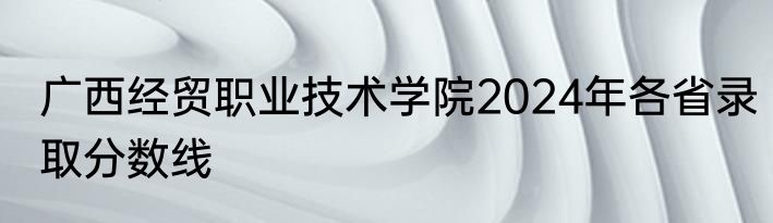 广西经贸职业技术学院2024年各省录取分数线
