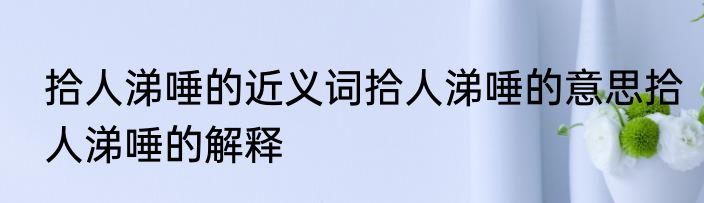 拾人涕唾的近义词拾人涕唾的意思拾人涕唾的解释