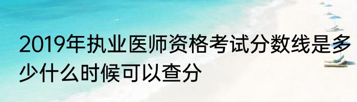 2019年执业医师资格考试分数线是多少什么时候可以查分