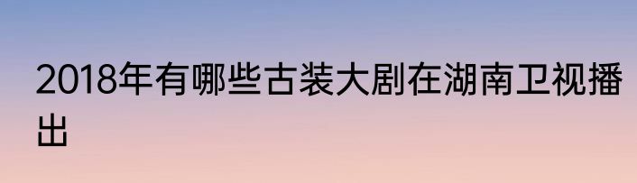 2018年有哪些古装大剧在湖南卫视播出