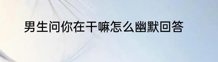 男生问你在干嘛怎么幽默回答
