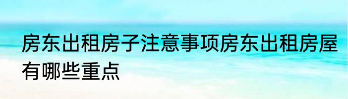 房东出租房子注意事项房东出租房屋有哪些重点