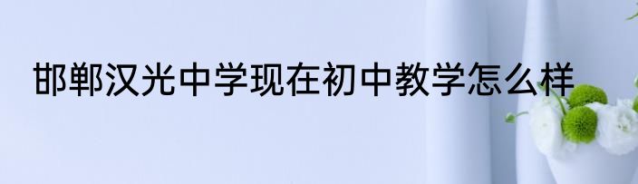 邯郸汉光中学现在初中教学怎么样