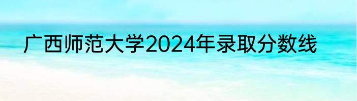 广西师范大学2024年录取分数线