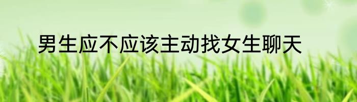男生应不应该主动找女生聊天
