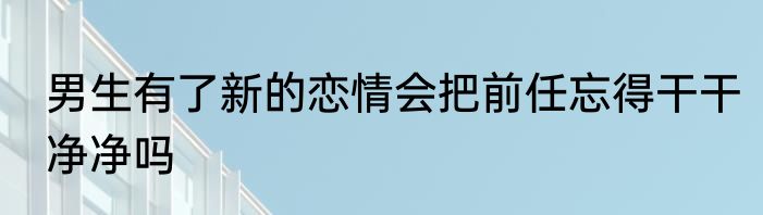 男生有了新的恋情会把前任忘得干干净净吗