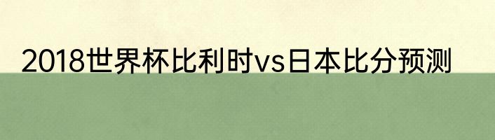 2018世界杯比利时vs日本比分预测