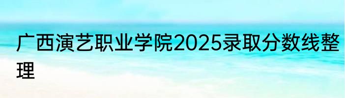 广西演艺职业学院2025录取分数线整理