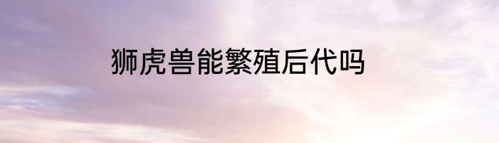 狮虎兽能繁殖后代吗