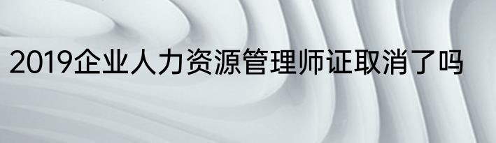 2019企业人力资源管理师证取消了吗