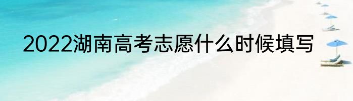 2022湖南高考志愿什么时候填写