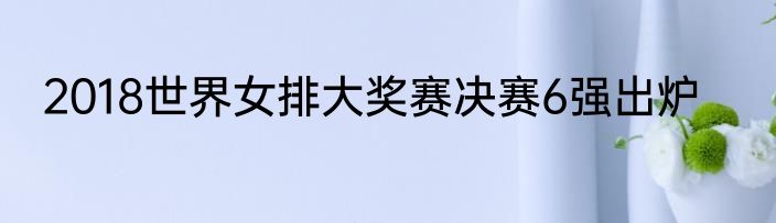 2018世界女排大奖赛决赛6强出炉