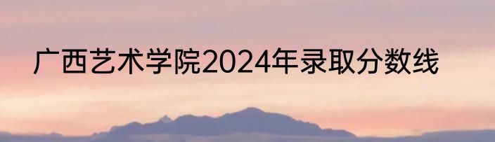 广西艺术学院2024年录取分数线