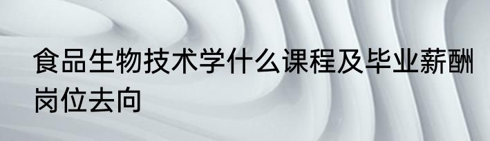 食品生物技术学什么课程及毕业薪酬岗位去向