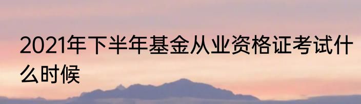 2021年下半年基金从业资格证考试什么时候
