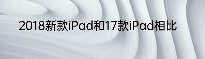 2018新款iPad和17款iPad相比