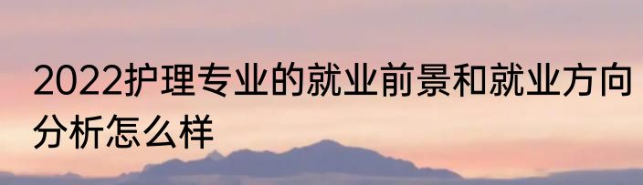 2022护理专业的就业前景和就业方向分析怎么样