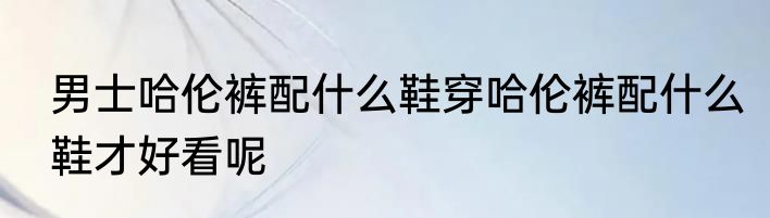 男士哈伦裤配什么鞋穿哈伦裤配什么鞋才好看呢