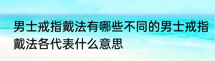 男士戒指戴法有哪些不同的男士戒指戴法各代表什么意思