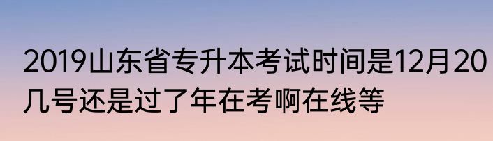 2019山东省专升本考试时间是12月20几号还是过了年在考啊在线等