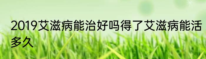 2019艾滋病能治好吗得了艾滋病能活多久