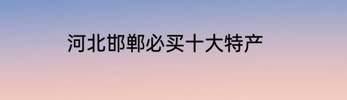 河北邯郸必买十大特产