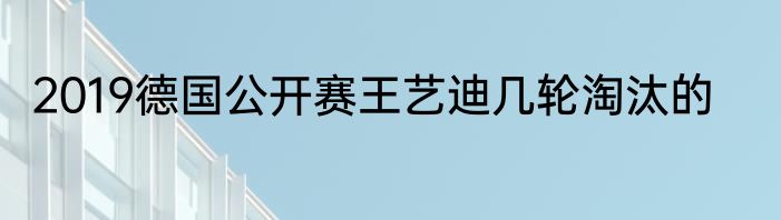 2019德国公开赛王艺迪几轮淘汰的