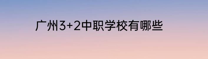 广州3+2中职学校有哪些