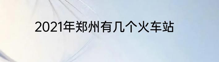 2021年郑州有几个火车站