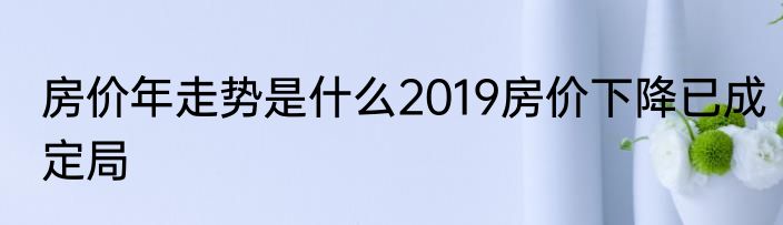 房价年走势是什么2019房价下降已成定局