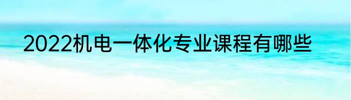 2022机电一体化专业课程有哪些