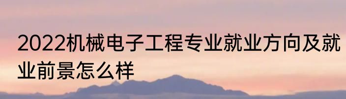 2022机械电子工程专业就业方向及就业前景怎么样