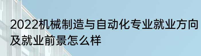 2022机械制造与自动化专业就业方向及就业前景怎么样