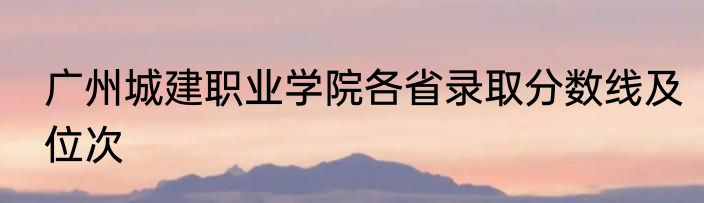 广州城建职业学院各省录取分数线及位次