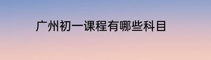 广州初一课程有哪些科目
