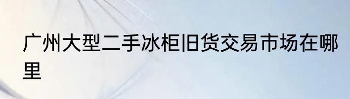 广州大型二手冰柜旧货交易市场在哪里