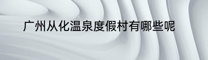 广州从化温泉度假村有哪些呢