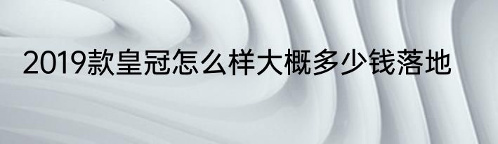 2019款皇冠怎么样大概多少钱落地