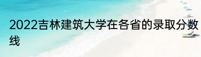 2022吉林建筑大学在各省的录取分数线