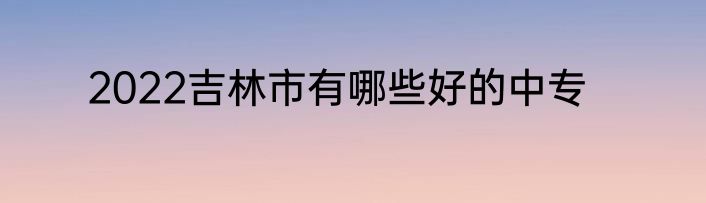 2022吉林市有哪些好的中专