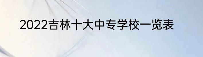2022吉林十大中专学校一览表