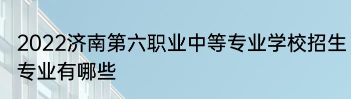 2022济南第六职业中等专业学校招生专业有哪些