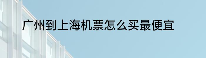 广州到上海机票怎么买最便宜