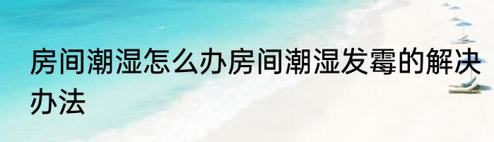 房间潮湿怎么办房间潮湿发霉的解决办法