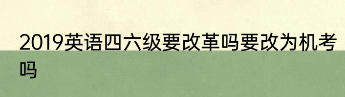 2019英语四六级要改革吗要改为机考吗