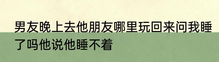 男友晚上去他朋友哪里玩回来问我睡了吗他说他睡不着