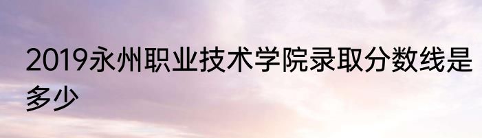 2019永州职业技术学院录取分数线是多少