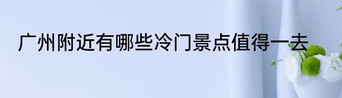 广州附近有哪些冷门景点值得一去