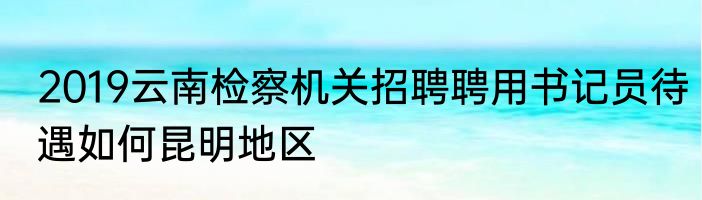 2019云南检察机关招聘聘用书记员待遇如何昆明地区