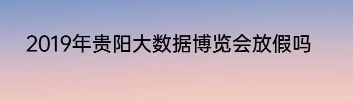 2019年贵阳大数据博览会放假吗